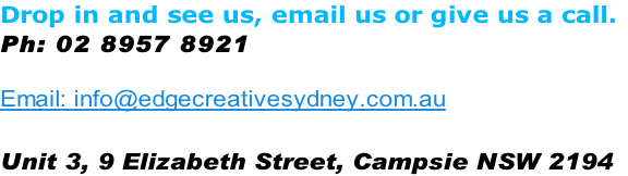 Drop in and see us, email us or give us a call.
Ph: 02 8957 8921  

Email: info@edgecreativesydney.com.au

Unit 3, 9 Elizabeth Street, Campsie NSW 2194